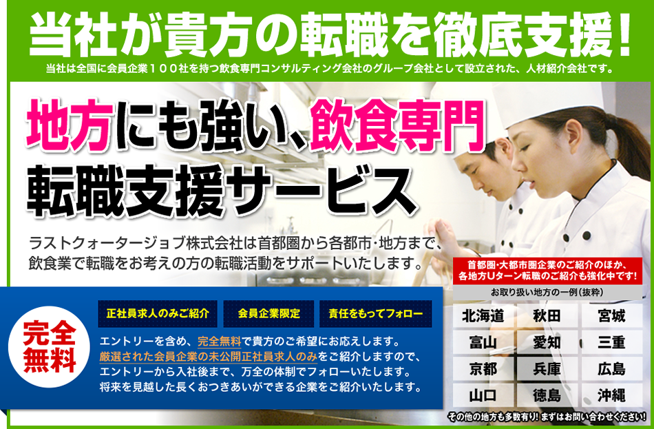 当社が貴方の転職を徹底支援！地方にも強い、飲食専門の完全無料転職支援サービス、ラストクォータージョブ株式会社です。大都市圏の他、北海道、秋田、宮城、富山、愛知、三重、京都、兵庫、広島、山口、沖縄での地方転職にも力を入れています。まずはお問合せくだいさい！